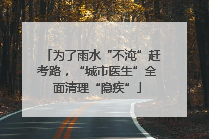 为了雨水“不淹”赶考路，“城市医生”全面清理“隐疾”